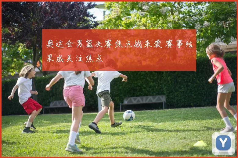 奥运会男篮决赛焦点战来袭 赛事结果成关注焦点