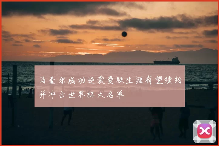马奎尔成功逆袭曼联生涯有望续约并冲击世界杯大名单
