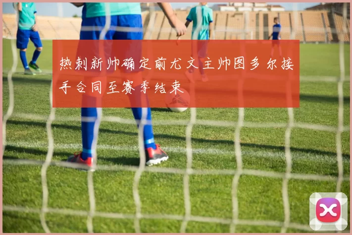 热刺新帅确定前尤文主帅图多尔接手合同至赛季结束