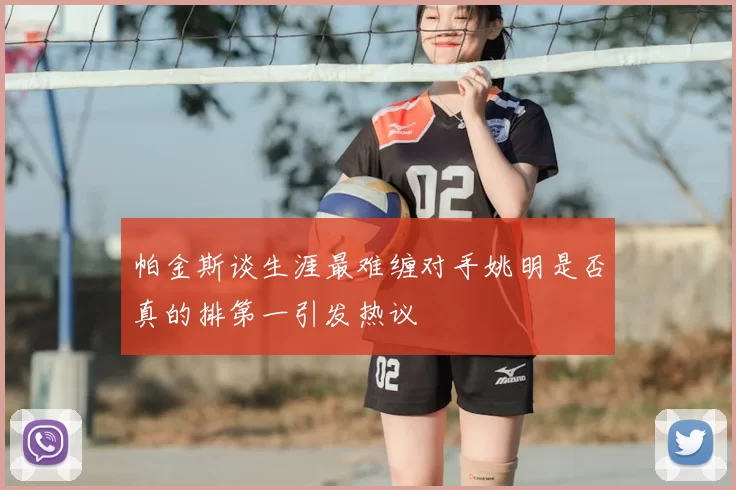帕金斯谈生涯最难缠对手姚明是否真的排第一引发热议