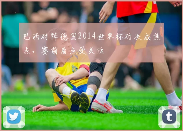 巴西对阵德国2014世界杯对决成焦点，赛前看点受关注