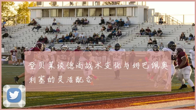 登贝莱谈德尚战术变化与姆巴佩奥利塞的灵活配合