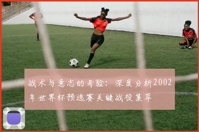 战术与意志的考验:深度分析2002年世界杯预选赛关键战役集萃