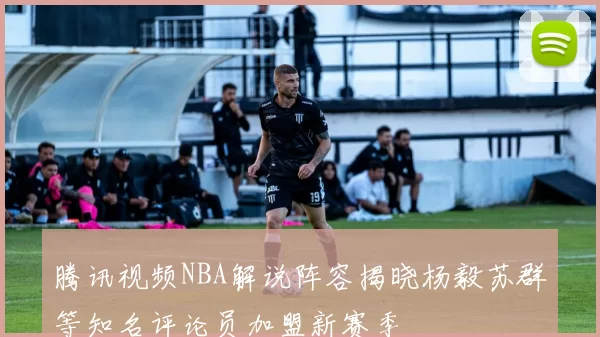 腾讯视频NBA解说阵容揭晓杨毅苏群等知名评论员加盟新赛季