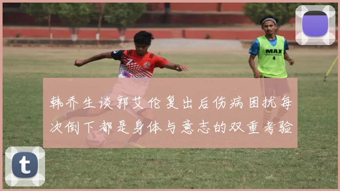 韩乔生谈郭艾伦复出后伤病困扰每次倒下都是身体与意志的双重考验