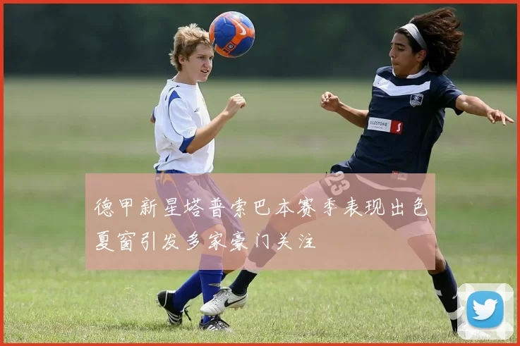 德甲新星塔普索巴本赛季表现出色夏窗引发多家豪门关注