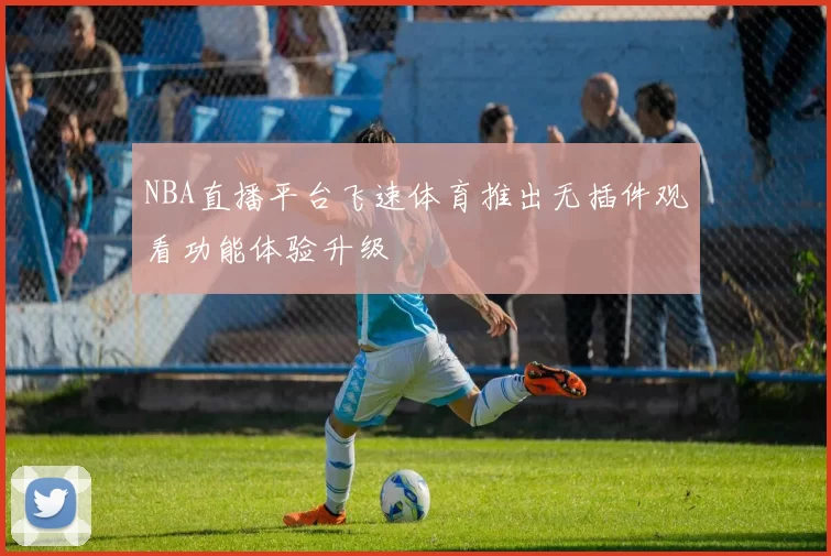NBA直播平台飞速体育推出无插件观看功能体验升级