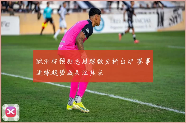 欧洲杯预测总进球数分析出炉 赛事进球趋势成关注焦点